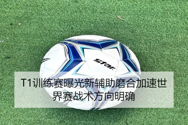 T1训练赛曝光新辅助磨合加速世界赛战术方向明确 - FIFAWorldcup