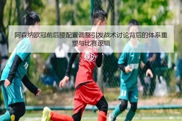 阿森纳欧冠前后腰配置调整引发战术讨论背后的体系重塑与比赛逻辑 - FIFAWorldcup